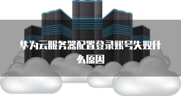 华为云服务器配置登录账号失败什么原因