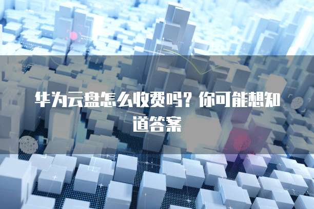 华为云盘怎么收费吗?你可能想知道答案
