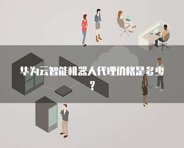 华为云智能机器人代理价格是多少?