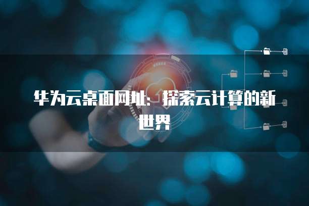 华为云桌面网址：探索云计算的新世界