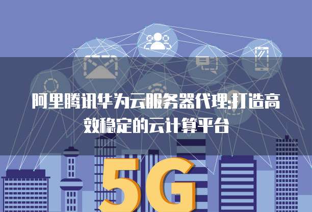 阿里腾讯华为云服务器代理:打造高效稳定的云计算平台