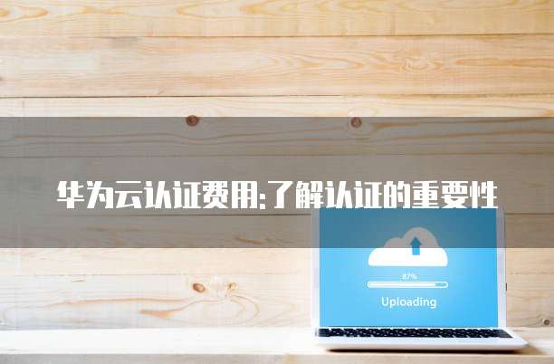 华为云认证费用:了解认证的重要性
