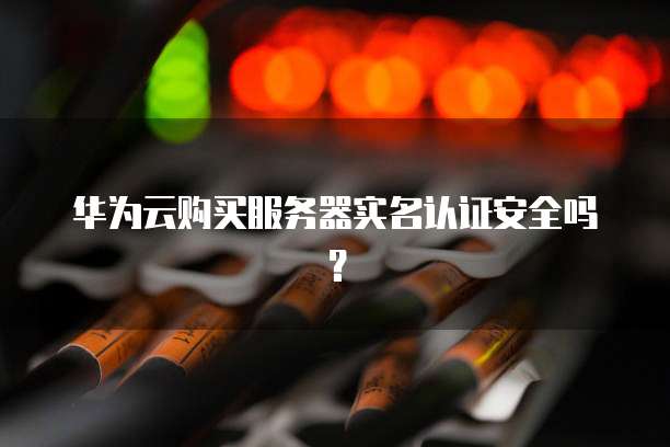 华为云购买服务器实名认证安全吗?