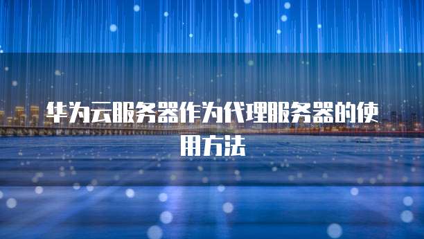 华为云服务器作为代理服务器的使用方法