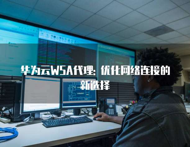 华为云WSA代理: 优化网络连接的新选择