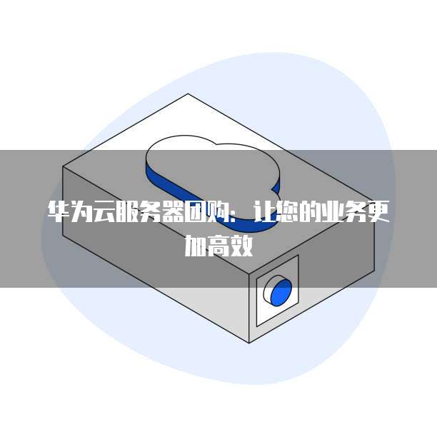 华为云服务器团购:让您的业务更加高效