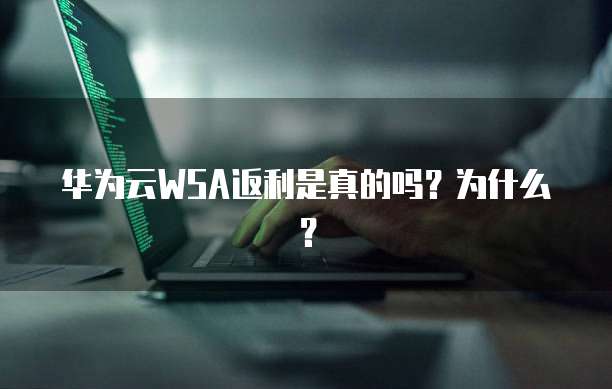 华为云WSA返利是真的吗？为什么？