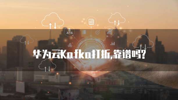 华为云Kafka打折,靠谱吗?
