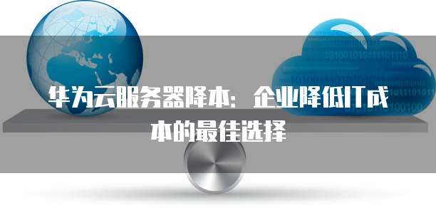 华为云服务器降本:企业降低IT成本的最佳选择