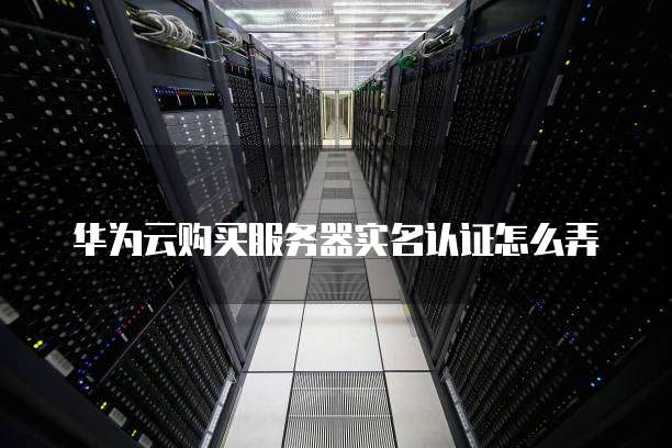华为云购买服务器实名认证怎么弄