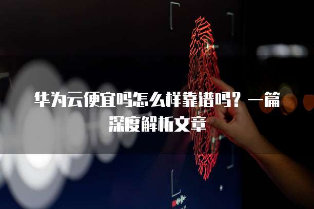 华为云便宜吗怎么样靠谱吗?一篇深度解析文章