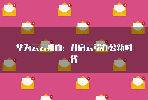 华为云云桌面:开启云端办公新时代