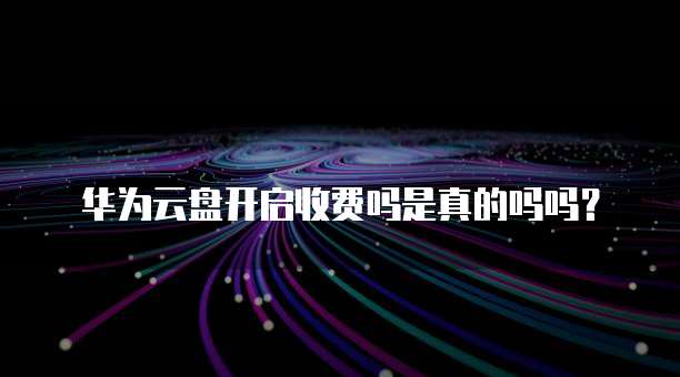 华为云盘开启收费吗是真的吗吗?
