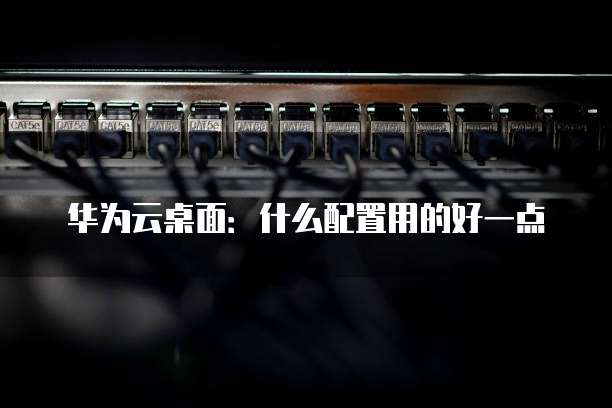 华为云桌面：什么配置用的好一点