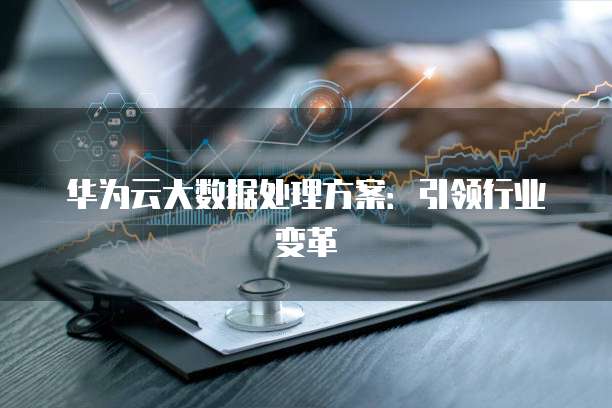 华为云大数据处理方案:引领行业变革