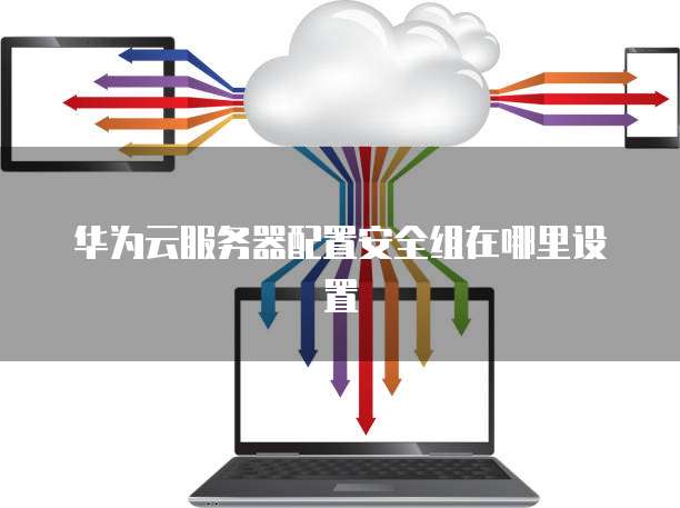 华为云服务器配置安全组在哪里设置