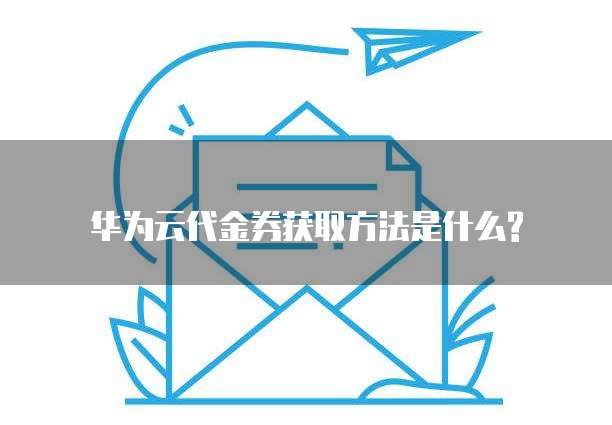华为云代金券获取方法是什么?