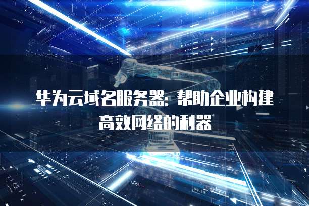 华为云域名服务器: 帮助企业构建高效网络的利器