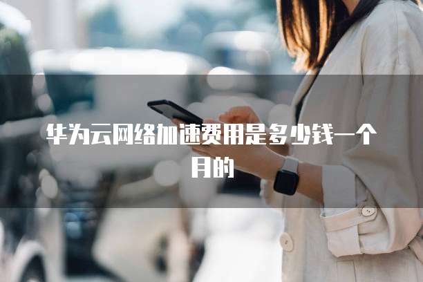 华为云网络加速费用是多少钱一个月的