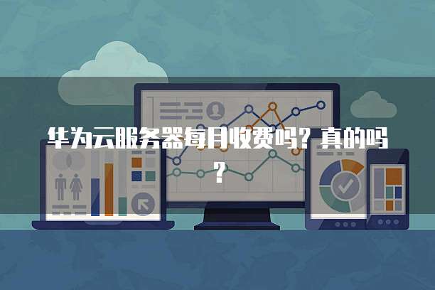 华为云服务器每月收费吗?真的吗?