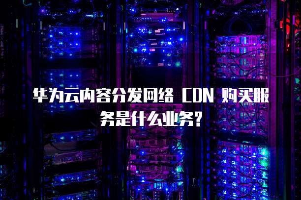 华为云内容分发网络 CDN 购买服务是什么业务?