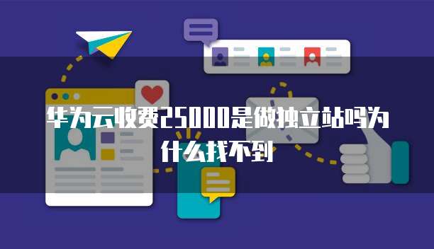 华为云收费25000是做独立站吗为什么找不到