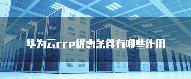华为云cce优惠条件有哪些作用