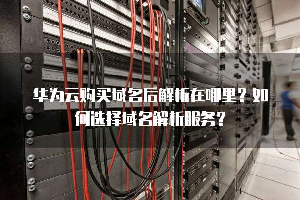 华为云购买域名后解析在哪里?如何选择域名解析服务?