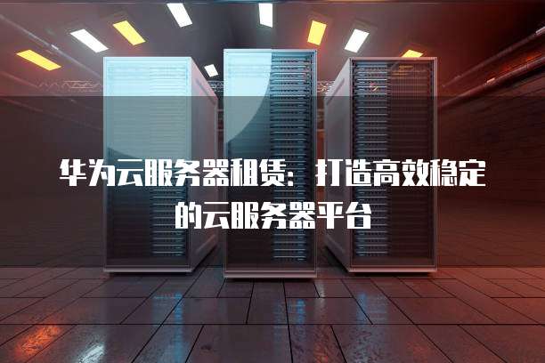 华为云服务器租赁:打造高效稳定的云服务器平台