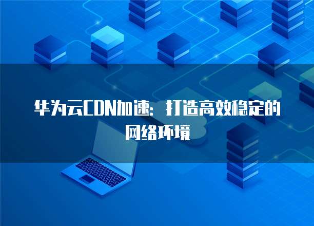 华为云CDN加速：打造高效稳定的网络环境