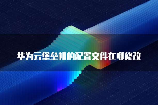 华为云堡垒机的配置文件在哪修改