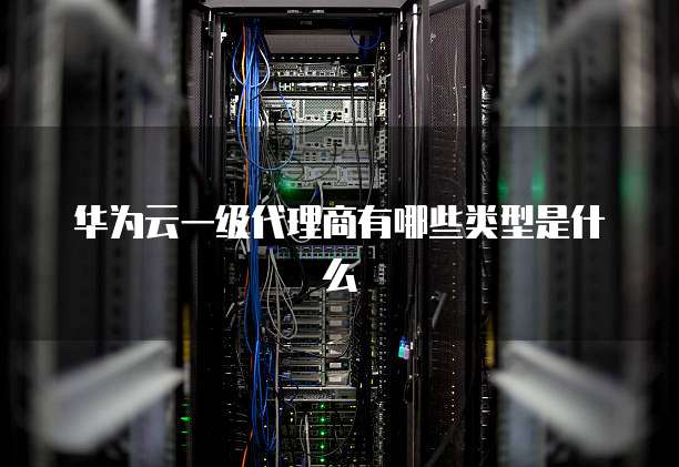 华为云一级代理商有哪些类型是什么