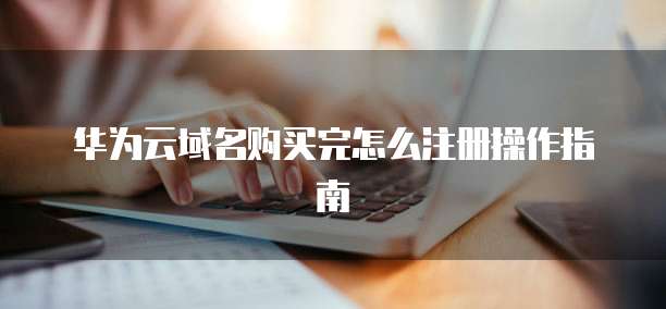 华为云域名购买完怎么注册操作指南