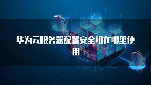 华为云服务器配置安全组在哪里使用