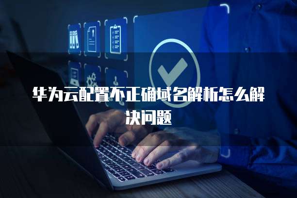 华为云配置不正确域名解析怎么解决问题