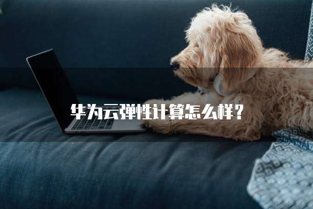 华为云弹性计算怎么样?