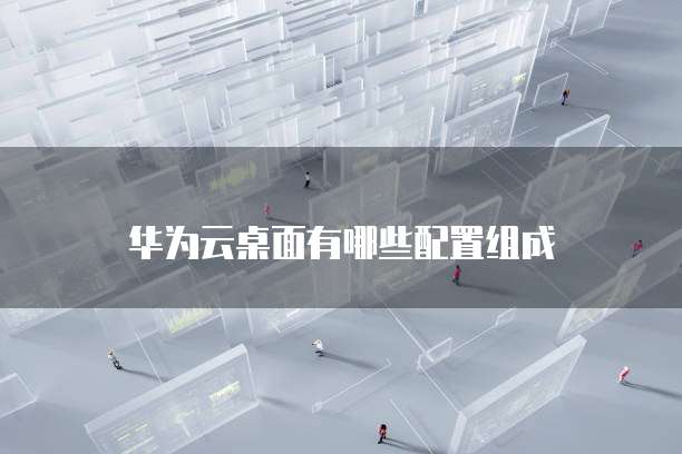 华为云桌面有哪些配置组成
