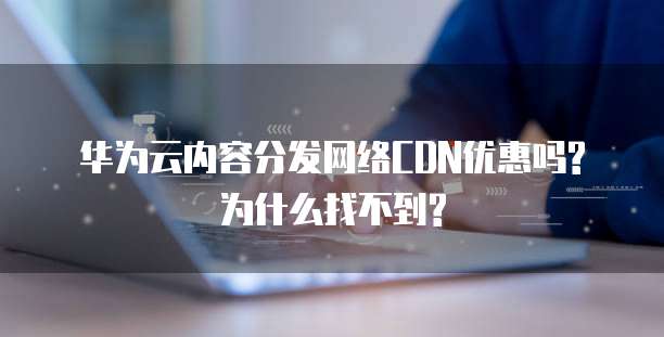 华为云内容分发网络CDN优惠吗?为什么找不到?