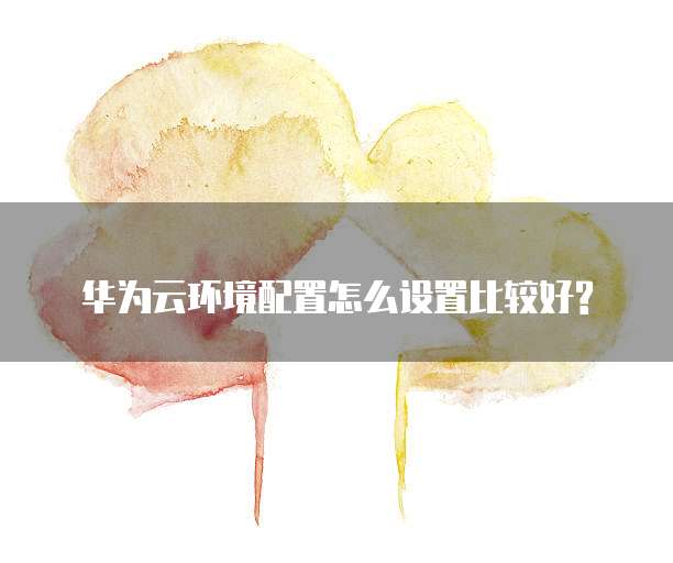 华为云环境配置怎么设置比较好?