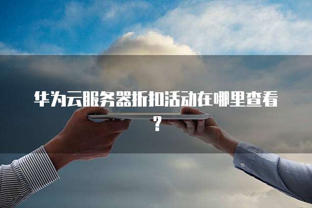 华为云服务器折扣活动在哪里查看？
