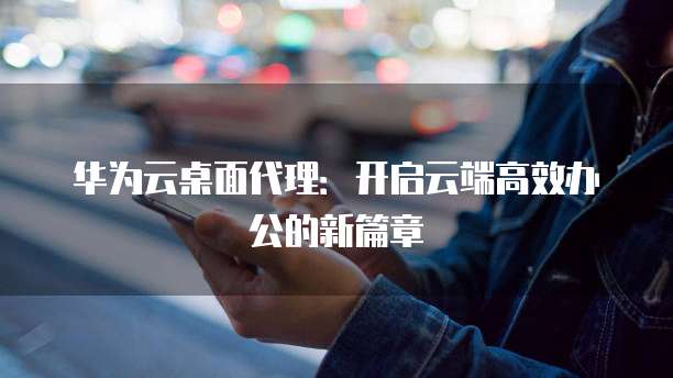 华为云桌面代理:开启云端高效办公的新篇章
