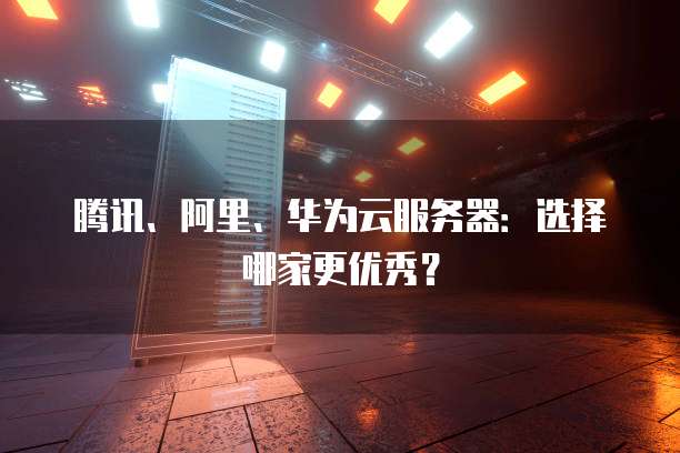 腾讯、阿里、华为云服务器:选择哪家更优秀?