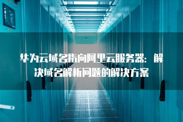 华为云域名指向阿里云服务器：解决域名解析问题的解决方案