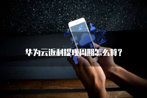 华为云返利提现周期怎么算？