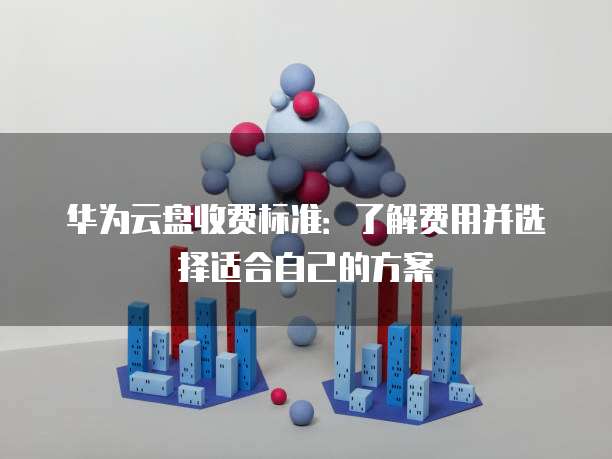 华为云盘收费标准:了解费用并选择适合自己的方案
