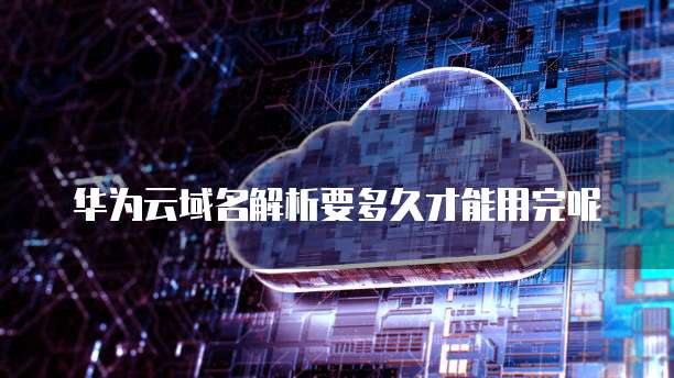 华为云域名解析要多久才能用完呢