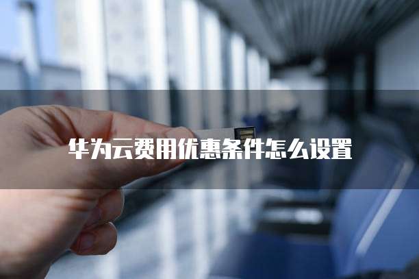 华为云费用优惠条件怎么设置