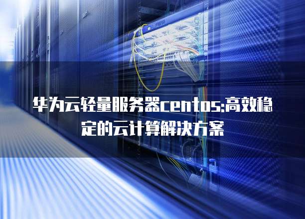 华为云轻量服务器centos:高效稳定的云计算解决方案