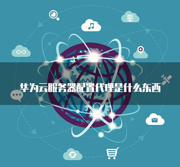 华为云服务器配置代理是什么东西