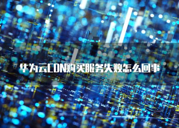 华为云CDN购买服务失败怎么回事